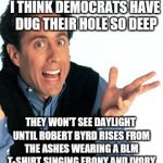 Jerry Seinfeld What's the Deal | I THINK DEMOCRATS HAVE DUG THEIR HOLE SO DEEP; THEY WON'T SEE DAYLIGHT UNTIL ROBERT BYRD RISES FROM THE ASHES WEARING A BLM T-SHIRT SINGING EBONY AND IVORY | image tagged in jerry seinfeld what's the deal | made w/ Imgflip meme maker