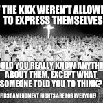 KKK and the First Amendment | IF THE KKK WEREN'T ALLOWED TO EXPRESS THEMSELVES; WOULD YOU REALLY KNOW ANYTHING ABOUT THEM, EXCEPT WHAT SOMEONE TOLD YOU TO THINK? FIRST AMENDMENT RIGHTS ARE FOR EVERYONE! | image tagged in demonstration,rally,freedom of speech,constitution,rights | made w/ Imgflip meme maker