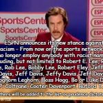 ESPN and the fight against racism | ESPN announces its new stance against racism - From now on the sports network will no longer employ anybody with racist names* including, but not limited to Robert E. Lee, Robert Lee, Rob Lee, Bobby Lee, Robert Eley, Jefferson Davis, Jeff Davis, Jeffy Davis, Jeff Davies, Foghorn Leghorn, Boss Hogg, Bo or Luke Duke, Rosco P. Coltrane, Cooter Davenport, Buford T. Justice. *Others will be added to the list as prudence dictates. | image tagged in espn racism,bad words,not pc | made w/ Imgflip meme maker