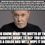 George Carlin | AMERICA WAS FOUNDED ON A BASIC DOUBLE STANDARD, BY SLAVE OWNERS WHO WANTED TO BE FREE. SO THEY KILLED A LOT OF WHITE ENGLISH PEOPLE, IN ORDER TO CONTINUE OWNING THEIR BLACK AFRICAN PEOPLE, SO THEY COULD WIPE OUT THE REST OF THE RED INDIAN PEOPLE, AND MOVE WEST AND STEAL THE REST OF THE LAND FROM THE BROWN MEXICAN PEOPLE, GIVING THEM A PLACE TO TAKE OFF AND DROP THEIR BOMBS ON THE YELLOW JAPANESE PEOPLE! YOU KNOW WHAT THE MOTTO OF THIS COUNTRY OUGHT TO BE?  YOU GIVE US A COLOR AND WE'LL WIPE IT OUT! | image tagged in george carlin | made w/ Imgflip meme maker