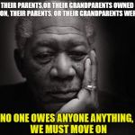Morgan freeman | NO PERSON, THEIR PARENTS,OR THEIR GRANDPARENTS OWNED SLAVES
AND 
NO PERSON, THEIR PARENTS, OR THEIR GRANDPARENTS WERE SLAVES; NO ONE OWES ANYONE ANYTHING,
 WE MUST MOVE ON | image tagged in morgan freeman | made w/ Imgflip meme maker