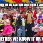 Clowns | I THINK WE ALL HAVE THE URGE TO BE A CLOWN; WHETHER WE KNOW IT OR NOT | image tagged in clowns | made w/ Imgflip meme maker