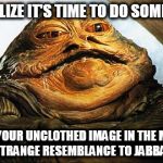 Jabba the Hutt | YOU REALIZE IT'S TIME TO DO SOMETHING... WHEN YOUR UNCLOTHED IMAGE IN THE MIRROR BEARS A STRANGE RESEMBLANCE TO JABBA THE HUTT | image tagged in jabba the hutt | made w/ Imgflip meme maker