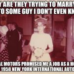 Reluctant 1950's Bride | WHY ARE THEY TRYING TO MARRY ME OFF TO SOME GUY I DON'T EVEN KNOW? GENERAL MOTORS PROMISED ME A JOB AS A HOSTESS AT THE 1958 NEW YORK INTERNATIONAL AUTO SHOW | image tagged in reluctant 1950's bride,memes,something new,unhappy bride | made w/ Imgflip meme maker