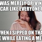 Don't drink and drive! | I WAS MERELY DRIVING MY CAR LIKE EVERYONE ELSE; WHEN I SIPPED ON THAT COKE WHILE EATING A MENTOS | image tagged in crying,memes,funny,drink,drive | made w/ Imgflip meme maker