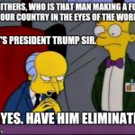 Mr burns smithers | SMITHERS, WHO IS THAT MAN MAKING A FOOL OF OUR COUNTRY IN THE EYES OF THE WORLD? IT'S PRESIDENT TRUMP SIR. OH, YES. HAVE HIM ELIMINATED. | image tagged in mr burns smithers,memes,simpsons,political meme | made w/ Imgflip meme maker