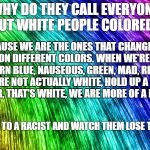 Rainbow | WHY DO THEY CALL EVERYONE BUT WHITE PEOPLE COLORED? CAUSE WE ARE THE ONES THAT CHANGE A MILLION DIFFERENT COLORS. WHEN WE'RE COLD, WE TURN BLUE, NAUSEOUS, GREEN, MAD, RED, ETC. WE ARE NOT ACTUALLY WHITE, HOLD UP A PIECE OF PAPER, THAT'S WHITE, WE ARE MORE OF A PALE TAN. SEND THIS TO A RACIST AND WATCH THEM LOSE THEIR SHIT | image tagged in rainbow | made w/ Imgflip meme maker