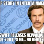 Ron Burgundy with space | TOP STORY IN ENTERTAINMENT; TAYLOR SWIFT RELEASES NEW ALBUM TITLED IT'S NOT YOU IT'S ME… NO REALLY... IT IS | image tagged in ron burgundy with space | made w/ Imgflip meme maker