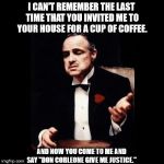 Don Corleone Ask Favor | I CAN'T REMEMBER THE LAST TIME THAT YOU INVITED ME TO YOUR HOUSE FOR A CUP OF COFFEE. AND NOW YOU COME TO ME AND SAY "DON CORLEONE GIVE ME JUSTICE." | image tagged in don corleone ask favor | made w/ Imgflip meme maker