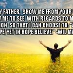 Hope | GOD MY FATHER, 
SHOW ME FROM YOUR WORD,
 AND ALLOW ME TO SEE
 WITH REGARDS TO MY HOPELESS SITUATION
 SO THAT I CAN CHOOSE TO:
“AGAINST ALL HOPE, YET IN HOPE BELIEVE.”
-WIL MARAISE- | image tagged in hope | made w/ Imgflip meme maker