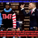 Mayweather could never lose that fight... | WITH ALL DUE RESPECT TO MAYWEATHER AND HIS 49 OTHER VICTORIES... MCGREGGOR BEAT HIMSELF BY TRYING THE ABSOLUTELLY IMPOSSIBLE. ALL MARTIAL ARTIST THAT HAVE TRIED TO BEAT BOXERS IN THE PAST HAVE ALL LOST BECAUSE THEY HANDICAPPED THEMSELVES TOO MUCH... | image tagged in mayweather mcgreggor | made w/ Imgflip meme maker