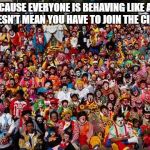 Group Of Clowns | JUST BECAUSE EVERYONE IS BEHAVING LIKE A CLOWN, IT DOESN’T MEAN YOU HAVE TO JOIN THE CIRCUS. | image tagged in group of clowns | made w/ Imgflip meme maker