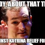 Ted Cruz | HEY TEDDY, ABOUT THAT TIME YOU; VOTED AGAINST KATRINA RELIEF FOR NAWLINS' | image tagged in ted cruz | made w/ Imgflip meme maker