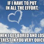 Heart shaped cloud | IF I HAVE TO PUT IN ALL THE EFFORT, THEN I GET BORED AND LOSE INTEREST IN YOU VERY QUICKLY. | image tagged in heart shaped cloud | made w/ Imgflip meme maker