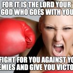 woman boxing anger1 | FOR IT IS THE LORD YOUR GOD WHO GOES WITH YOU; TO FIGHT FOR YOU AGAINST YOUR ENEMIES AND GIVE YOU VICTORY! | image tagged in woman boxing anger1 | made w/ Imgflip meme maker