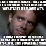 Kyle Reese | LISTEN AND UNDERSTAND, THAT 2 YEAR OLD IS OUT THERE! IT CAN'T BE BARGAINED WITH. IT CAN'T BE REASONED WITH. IT DOESN'T FEEL PITY, OR REMORSE, OR FEAR. AND IT ABSOLUTELY WILL NOT STOP...EVER, UNTIL YOU ARE DEAD TIRED! | image tagged in kyle reese | made w/ Imgflip meme maker