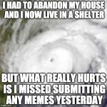 Seriously though.... my family is alive and safe so all is good. | I HAD TO ABANDON MY HOUSE AND I NOW LIVE IN A SHELTER; BUT WHAT REALLY HURTS IS I MISSED SUBMITTING ANY MEMES YESTERDAY | image tagged in hurricane harvey,texas,houston | made w/ Imgflip meme maker