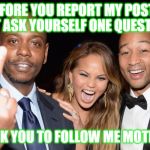 Before You Report My Post's... | BEFORE YOU REPORT MY POST'S JUST ASK YOURSELF ONE QUESTION... DID I ASK YOU TO FOLLOW ME MOTHER****** | image tagged in dave chappelle middle finger,memes,follow,report,post,offended | made w/ Imgflip meme maker