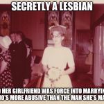 Reluctant 1950's Bride
 | SECRETLY A LESBIAN; AND HER GIRLFRIEND WAS FORCE INTO MARRYING A MAN WHO'S MORE ABUSIVE THAN THE MAN SHE'S MARRYING. | image tagged in reluctant 1950's bride,memes,lgbt,more of these to come | made w/ Imgflip meme maker