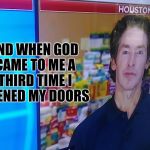 CBS joel osteen Hurricane Harvey interview | AND WHEN GOD CAME TO ME A THIRD TIME I OPENED MY DOORS | image tagged in cbs joel osteen hurricane harvey interview | made w/ Imgflip meme maker