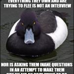 hi res angry advice mallard | AMBUSHING PEOPLE WHO'VE LOST EVERYTHING THEY OWN AND ARE TRYING TO FLEE IS NOT AN INTERVIEW; NOR IS ASKING THEM INANE QUESTIONS IN AN ATTEMPT TO MAKE THEM CRY ON AIR AN OKAY THING TO DO. | image tagged in hi res angry advice mallard | made w/ Imgflip meme maker