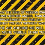 warning banner | I AM THE KIND OF PERSON WHO SHOWS NEITHER ANGER,  PAIN NOR DISAPPOINTMENT ONE FINE DAY I WILL JUST SHUT YOU OUT WITHOUT WARNING. THE AIR AROUND ME WILL BE MORE VISIBLE THAN YOU | image tagged in warning banner | made w/ Imgflip meme maker