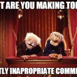 Old Muppets | WHAT ARE YOU MAKING TODAY? MOSTLY INAPROPRIATE COMMENTS! | image tagged in old muppets | made w/ Imgflip meme maker