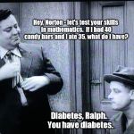 How often did you see someone as large as Ralph on TV from this era? | Hey, Norton - let's test your skills in mathematics.  If I had 40 candy bars and I ate 35, what do I have? Diabetes, Ralph.  You have diabetes. | image tagged in the honeymooners,memes | made w/ Imgflip meme maker