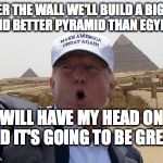Trump pyramid | AFTER THE WALL WE'LL BUILD A BIGGER AND BETTER PYRAMID THAN EGYPT! IT WILL HAVE MY HEAD ON IT AND IT'S GOING TO BE GREAT! | image tagged in trump pyramid | made w/ Imgflip meme maker