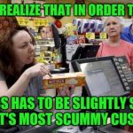 This is why we can't have nice things | WHEN YOU REALIZE THAT IN ORDER TO SUCCEED; A BUSINESS HAS TO BE SLIGHTLY SCUMMIER THAN IT'S MOST SCUMMY
CUSTOMER | image tagged in annoying retail customer,scumbag,memes | made w/ Imgflip meme maker