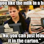 I don't think that's what she intended. | "Would you like the milk in a bag, sir?"; "No, you can just leave it in the carton." | image tagged in mad cashier,memes | made w/ Imgflip meme maker
