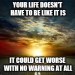 Inspiration | YOUR LIFE DOESN'T HAVE TO BE LIKE IT IS; IT COULD GET WORSE WITH NO WARNING AT ALL | image tagged in inspiration | made w/ Imgflip meme maker