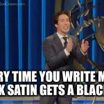 Joel Osteen's | EVERY TIME YOU WRITE ME A CHECK SATIN GETS A BLACK EYE. | image tagged in joel osteen's | made w/ Imgflip meme maker
