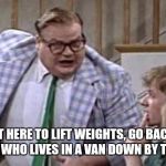 Chris Farley lives in a van down river now | IF YOUR NOT HERE TO LIFT WEIGHTS, GO BACK TO BEING A PERVERT WHO LIVES IN A VAN DOWN BY THE RIVER!!! | image tagged in chris farley lives in a van down river now | made w/ Imgflip meme maker