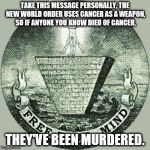 Anti illuminati  | TAKE THIS MESSAGE PERSONALLY, THE NEW WORLD ORDER USES CANCER AS A WEAPON, SO IF ANYONE YOU KNOW DIED OF CANCER, THEY'VE BEEN MURDERED. | image tagged in anti illuminati | made w/ Imgflip meme maker