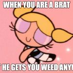 PrettyBubbles | WHEN YOU ARE A BRAT; BUT HE GETS YOU WEED ANYWAY | image tagged in prettybubbles | made w/ Imgflip meme maker