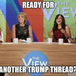 the view | READY FOR; ANOTHER TRUMP THREAD? | image tagged in the view | made w/ Imgflip meme maker