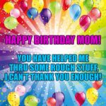 birthday ballons | HAPPY BIRTHDAY MOM! YOU HAVE HELPED ME THRU SOME ROUGH STUFF, I CAN'T THANK YOU ENOUGH! | image tagged in birthday ballons | made w/ Imgflip meme maker