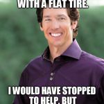 Apathetic Osteen | I SAW AN OLD LADY WITH A FLAT TIRE. I WOULD HAVE STOPPED TO HELP, BUT AAA DIDN'T ASK ME TO. | image tagged in joel osteen | made w/ Imgflip meme maker