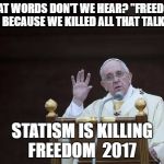 Just Sayin' Pope | WHAT WORDS DON'T WE HEAR? "FREEDOM" BECAUSE WE KILLED ALL THAT TALK; STATISM IS KILLING FREEDOM  2017 | image tagged in just sayin' pope | made w/ Imgflip meme maker