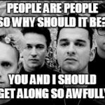 This will get us through the news of people hating each other. Remember the line 'What Makes One Man Hate Another Man?' | PEOPLE ARE PEOPLE SO WHY SHOULD IT BE? YOU AND I SHOULD GET ALONG SO AWFULLY | image tagged in depeche mode,music,joke,funny,people | made w/ Imgflip meme maker