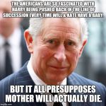 Prince Charles | THE AMERICANS ARE SO FASCINATED WITH HARRY BEING PUSHED BACK IN THE LINE OF SUCCESSION EVERY TIME WILL & KATE HAVE A BABY. BUT IT ALL PRESUPPOSES MOTHER WILL ACTUALLY DIE. | image tagged in prince charles,memes | made w/ Imgflip meme maker