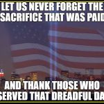 9/11 Memorial  | LET US NEVER FORGET THE SACRIFICE THAT WAS PAID; AND THANK THOSE WHO SERVED THAT DREADFUL DAY | image tagged in 9/11 memorial | made w/ Imgflip meme maker