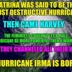 hurricane  | KATRINA WAS SAID TO BE THE MOST DESTRUCTIVE HURRICANE; THEN CAME HARVEY; THE FEMINISTS COULDN'T LET A MALE HURRICANE BE MORE POWERFUL THEN A WOMANS; SO THEY CHANNELED ALL THEIR HATE; HURRICANE IRMA IS BORN | image tagged in hurricane | made w/ Imgflip meme maker