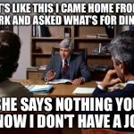 Divorce attorney | IT'S LIKE THIS I CAME HOME FROM WORK AND ASKED WHAT'S FOR DINNER; SHE SAYS NOTHING YOU KNOW I DON'T HAVE A JOB | image tagged in divorce attorney | made w/ Imgflip meme maker