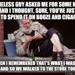 homeless man drinking | A HOMELESS GUY ASKED ME FOR SOME MONEY AND I THOUGHT, SURE, YOU'RE JUST GOING TO SPEND IT ON BOOZE AND CIGARETTES. AND THEN I REMEMBERED THAT'S WHAT I WAS GOING TO DO AND SO WE WALKED TO THE STORE TOGETHER | image tagged in homeless man drinking | made w/ Imgflip meme maker