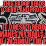 Police protect and serve | THIS BADGE READS " TO SERVE AND PROTECT"; IT DOESN'T READ IT MAKES MY BALLS BIG AND I'M ABOVE THE LAW | image tagged in police protect and serve | made w/ Imgflip meme maker