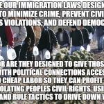 mexican immigration | ARE OUR IMMIGRATION LAWS DESIGNED TO MINIMIZE CRIME, PREVENT CIVIL RIGHTS VIOLATIONS, AND DEFEND DEMOCRACY? OR ARE THEY DESIGNED TO GIVE THOSE WITH POLITICAL CONNECTIONS ACCESS TO CHEAP LABOR SO THEY CAN PROFIT BY VIOLATING PEOPLES CIVIL RIGHTS, USING DIVIDE AND RULE TACTICS TO DRIVE DOWN WAGES? | image tagged in mexican immigration | made w/ Imgflip meme maker