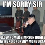 Kim Jong Un Phone | I'M SORRY SIR WE FOLLOW HOMER SIMPSON HOME AGAIN TODAY HE NO DROP ANY MORE URANIUM | image tagged in kim jong un phone,memes,funny,homer simpson | made w/ Imgflip meme maker