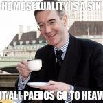 Jacob Rees Mogg | HOMOSEXUALITY IS A SIN; BUT ALL PAEDOS GO TO HEAVEN | image tagged in jacob rees mogg | made w/ Imgflip meme maker